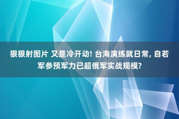 狠狠射图片 又是冷开动! 台海演练就日常， 自若军参预军力已超俄军实战规模?