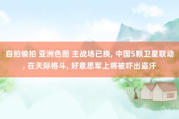 自拍偷拍 亚洲色图 主战场已换， 中国5颗卫星联动， 在天际格斗， 好意思军上将被吓出盗汗