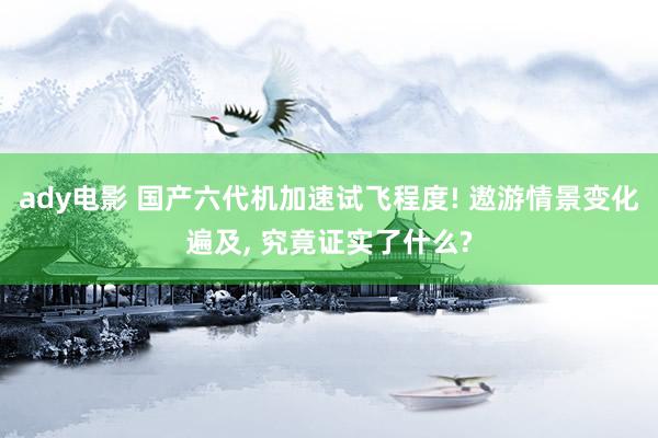 ady电影 国产六代机加速试飞程度! 遨游情景变化遍及， 究竟证实了什么?