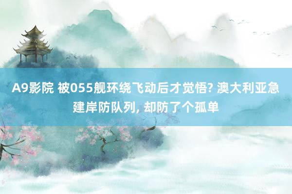 A9影院 被055舰环绕飞动后才觉悟? 澳大利亚急建岸防队列， 却防了个孤单