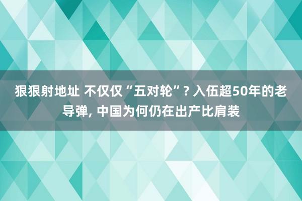 狠狠射地址 不仅仅“五对轮”? 入伍超50年的老导弹， 中国为何仍在出产比肩装