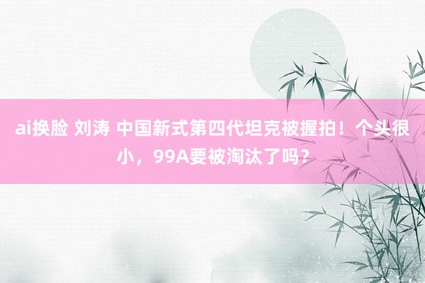 ai换脸 刘涛 中国新式第四代坦克被握拍！个头很小，99A要被淘汰了吗？