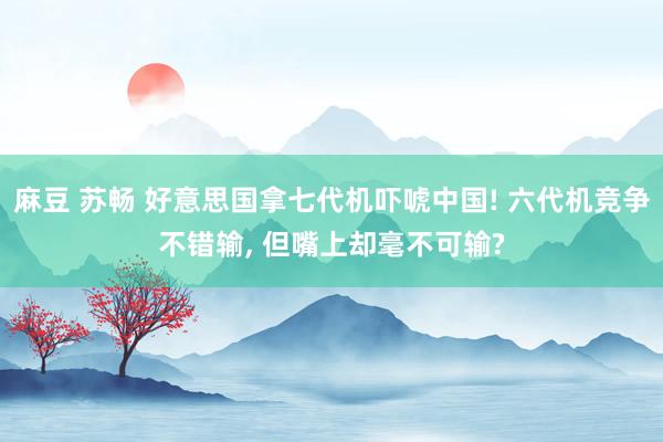 麻豆 苏畅 好意思国拿七代机吓唬中国! 六代机竞争不错输， 但嘴上却毫不可输?