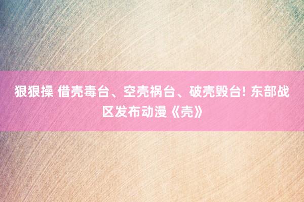 狠狠操 借壳毒台、空壳祸台、破壳毁台! 东部战区发布动漫《壳》