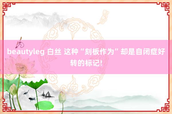 beautyleg 白丝 这种“刻板作为”却是自闭症好转的标记!