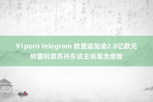 91porn telegram 欧盟追加逾2.8亿欧元转圜玩忽苏丹东谈主谈观念危险