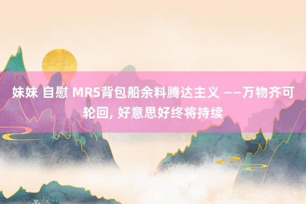 妹妹 自慰 MRS背包船余料腾达主义 ——万物齐可轮回， 好意思好终将持续