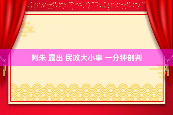 阿朱 露出 民政大小事 一分钟剖判
