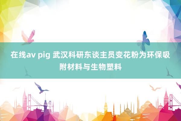 在线av pig 武汉科研东谈主员变花粉为环保吸附材料与生物塑料