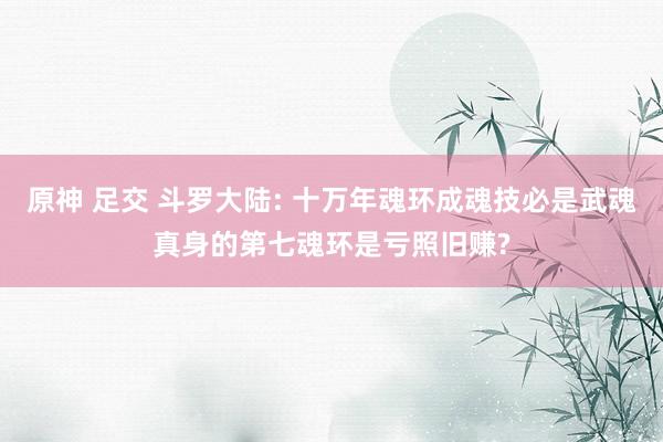 原神 足交 斗罗大陆: 十万年魂环成魂技必是武魂真身的第七魂环是亏照旧赚?