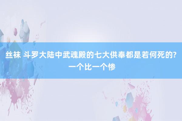 丝袜 斗罗大陆中武魂殿的七大供奉都是若何死的? 一个比一个惨