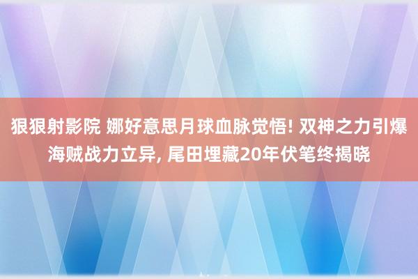 狠狠射影院 娜好意思月球血脉觉悟! 双神之力引爆海贼战力立异， 尾田埋藏20年伏笔终揭晓