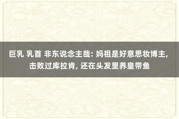 巨乳 乳首 非东说念主哉: 妈祖是好意思妆博主， 击败过库拉肯， 还在头发里养皇带鱼