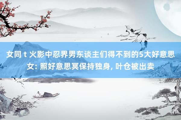 女同 t 火影中忍界男东谈主们得不到的5大好意思女: 照好意思冥保持独身， 叶仓被出卖