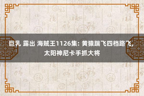 巨乳 露出 海贼王1126集: 黄猿踹飞四档路飞， 太阳神尼卡手抓大将