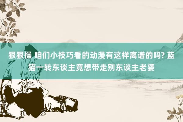 狠狠操 咱们小技巧看的动漫有这样离谱的吗? 蓝猫一转东谈主竟想带走别东谈主老婆