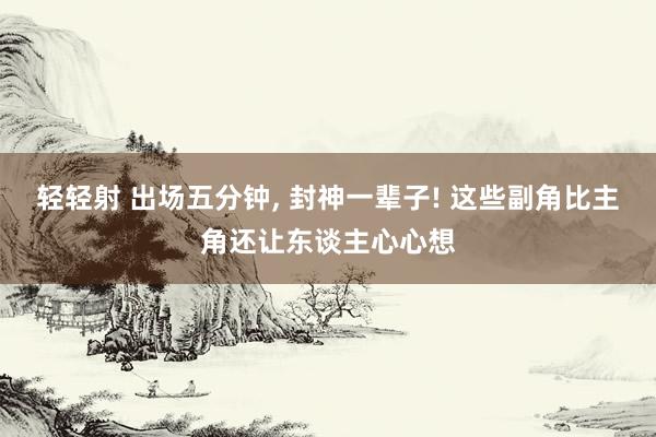 轻轻射 出场五分钟， 封神一辈子! 这些副角比主角还让东谈主心心想
