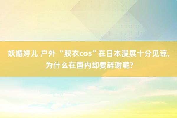 妖媚婷儿 户外 “胶衣cos”在日本漫展十分见谅， 为什么在国内却要辞谢呢?