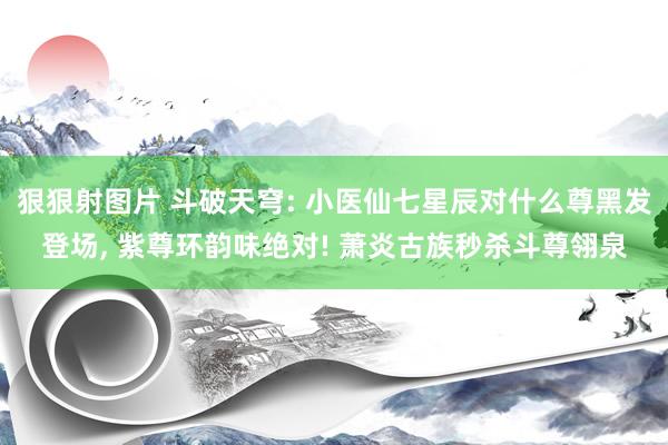 狠狠射图片 斗破天穹: 小医仙七星辰对什么尊黑发登场， 紫尊环韵味绝对! 萧炎古族秒杀斗尊翎泉