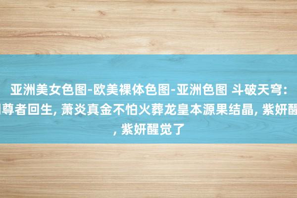 亚洲美女色图-欧美裸体色图-亚洲色图 斗破天穹: 铁剑尊者回生， 萧炎真金不怕火葬龙皇本源果结晶， 紫妍醒觉了