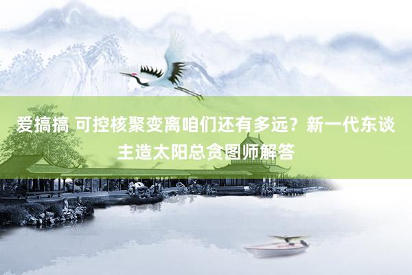 爱搞搞 可控核聚变离咱们还有多远？新一代东谈主造太阳总贪图师解答