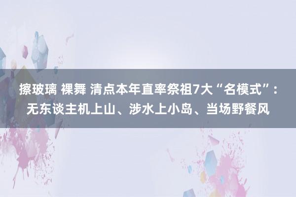擦玻璃 裸舞 清点本年直率祭祖7大“名模式”：无东谈主机上山、涉水上小岛、当场野餐风