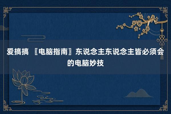 爱搞搞 〖电脑指南〗东说念主东说念主皆必须会的电脑妙技