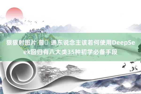 狠狠射图片 普‬通东说念主该若何使用DeepSeek回归有八大类35种初学必备手段