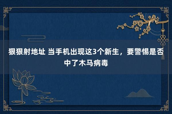 狠狠射地址 当手机出现这3个新生，要警惕是否中了木马病毒