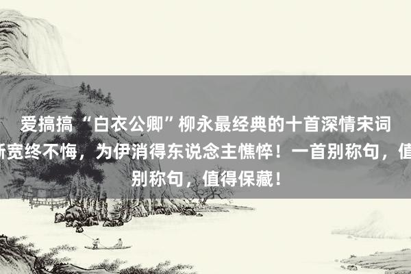 爱搞搞 “白衣公卿”柳永最经典的十首深情宋词：衣带渐宽终不悔，为伊消得东说念主憔悴！一首别称句，值得保藏！