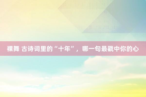 裸舞 古诗词里的“十年”，哪一句最戳中你的心