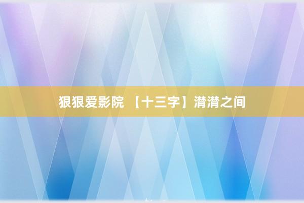 狠狠爱影院 【十三字】潸潸之间