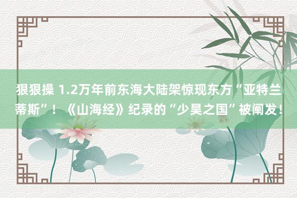 狠狠操 1.2万年前东海大陆架惊现东方“亚特兰蒂斯”！《山海经》纪录的“少昊之国”被阐发！