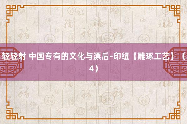 轻轻射 中国专有的文化与漂后-印纽【雕琢工艺】（4）