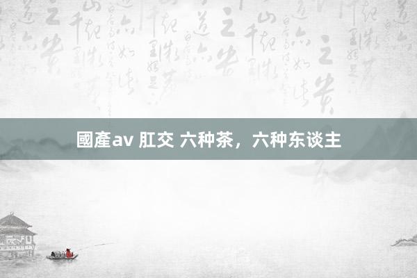 國產av 肛交 六种茶，六种东谈主