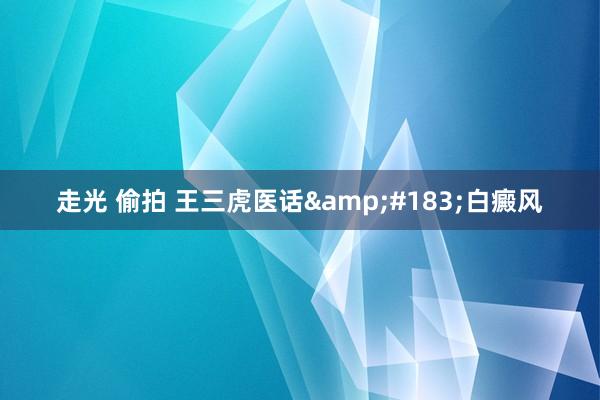 走光 偷拍 王三虎医话&#183;白癜风