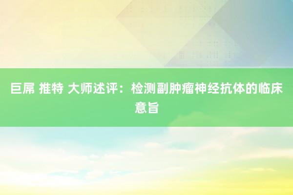 巨屌 推特 大师述评：检测副肿瘤神经抗体的临床意旨