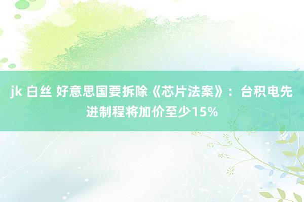 jk 白丝 好意思国要拆除《芯片法案》：台积电先进制程将加价至少15%