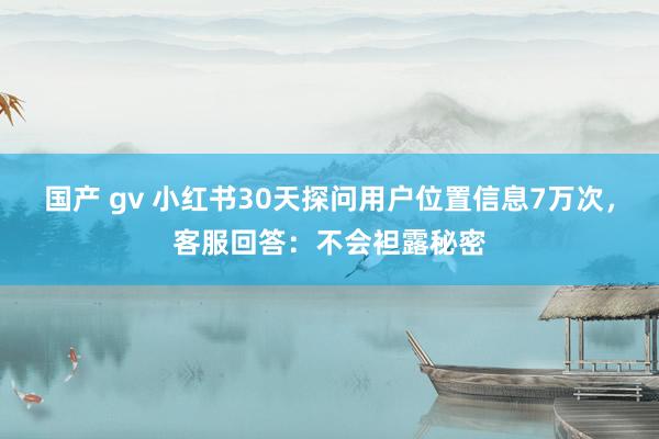 国产 gv 小红书30天探问用户位置信息7万次，客服回答：不会袒露秘密
